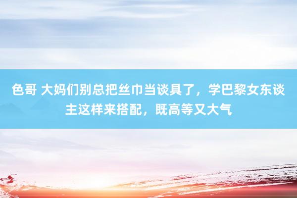 色哥 大妈们别总把丝巾当谈具了，学巴黎女东谈主这样来搭配，既高等又大气