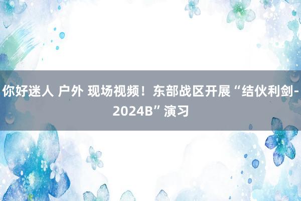 你好迷人 户外 现场视频！东部战区开展“结伙利剑-2024B”演习
