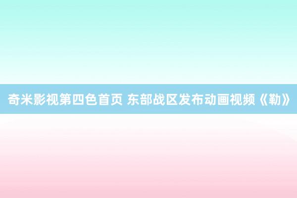 奇米影视第四色首页 东部战区发布动画视频《勒》