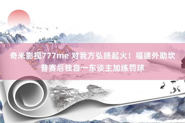奇米影视777me 对我方弘扬起火！福建外助坎普赛后独自一东谈主加练罚球