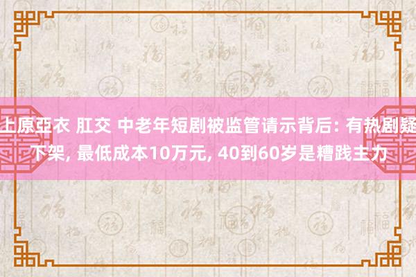 上原亞衣 肛交 中老年短剧被监管请示背后: 有热剧疑下架, 最低成本10万元, 40到60岁是糟践主力