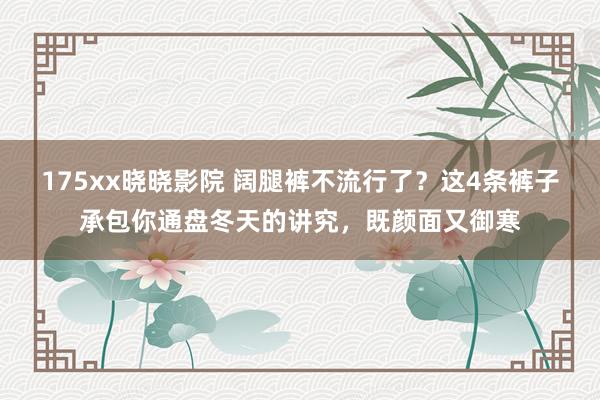 175xx晓晓影院 阔腿裤不流行了？这4条裤子承包你通盘冬天的讲究，既颜面又御寒