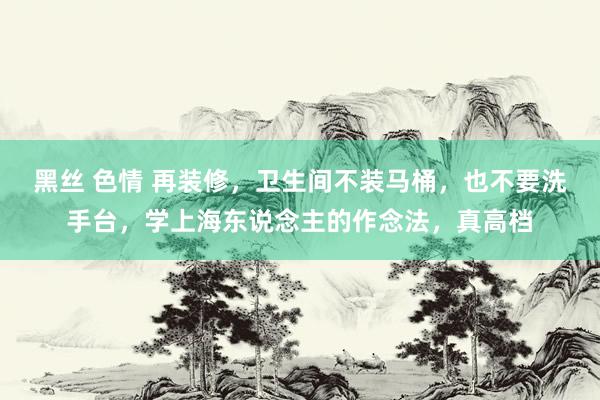 黑丝 色情 再装修，卫生间不装马桶，也不要洗手台，学上海东说念主的作念法，真高档