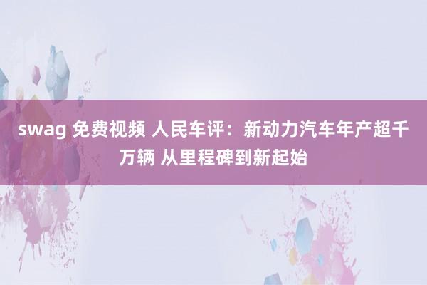 swag 免费视频 人民车评：新动力汽车年产超千万辆 从里程碑到新起始