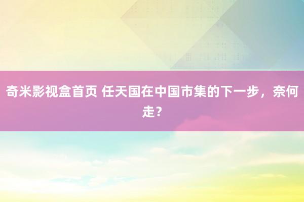 奇米影视盒首页 任天国在中国市集的下一步，奈何走？