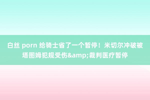 白丝 porn 给骑士省了一个暂停！米切尔冲破被塔图姆犯规受伤&裁判医疗暂停