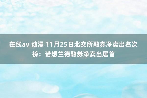 在线av 动漫 11月25日北交所融券净卖出名次榜：诺想兰德融券净卖出居首