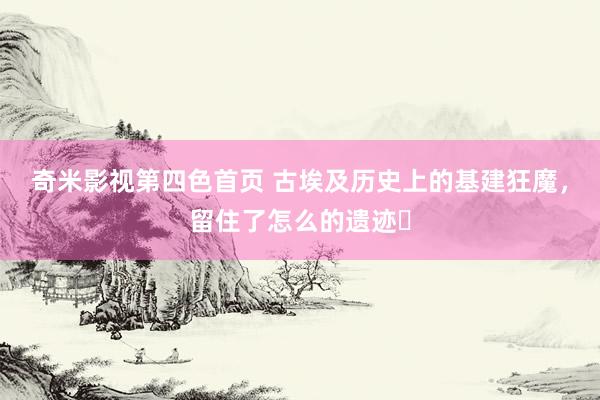 奇米影视第四色首页 古埃及历史上的基建狂魔，留住了怎么的遗迹❓