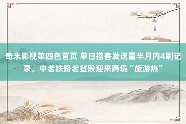 奇米影视第四色首页 单日搭客发送量半月内4刷记录，中老铁路老挝段迎来跨境“旅游热”