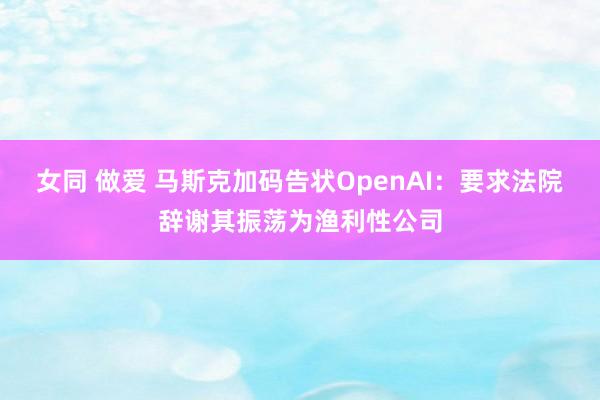 女同 做爱 马斯克加码告状OpenAI：要求法院辞谢其振荡为渔利性公司