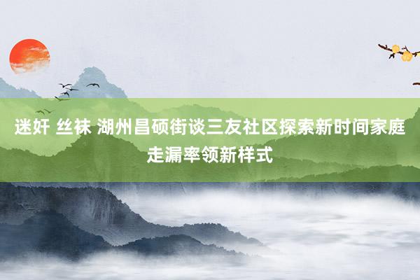 迷奸 丝袜 湖州昌硕街谈三友社区探索新时间家庭走漏率领新样式