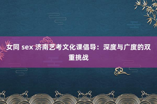 女同 sex 济南艺考文化课倡导：深度与广度的双重挑战