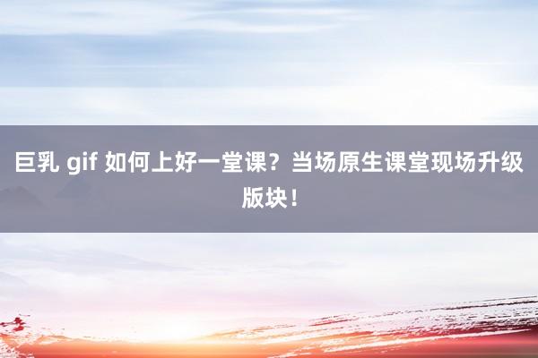 巨乳 gif 如何上好一堂课？当场原生课堂现场升级版块！