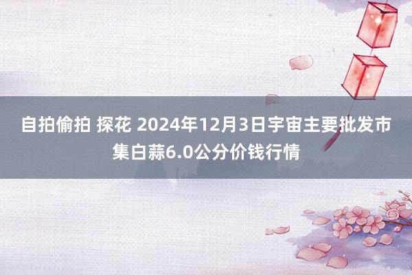 自拍偷拍 探花 2024年12月3日宇宙主要批发市集白蒜6.0公分价钱行情
