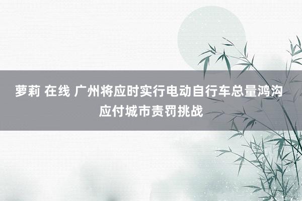 萝莉 在线 广州将应时实行电动自行车总量鸿沟 应付城市责罚挑战