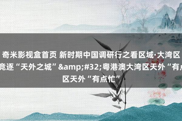 奇米影视盒首页 新时期中国调研行之看区域·大湾区篇｜竞逐“天外之城”&#32;粤港澳大湾区天外“有点忙”