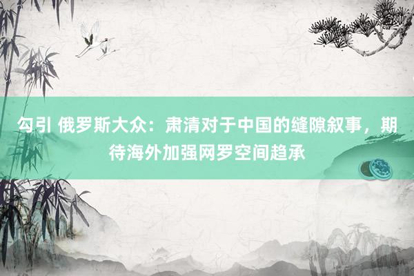 勾引 俄罗斯大众：肃清对于中国的缝隙叙事，期待海外加强网罗空间趋承