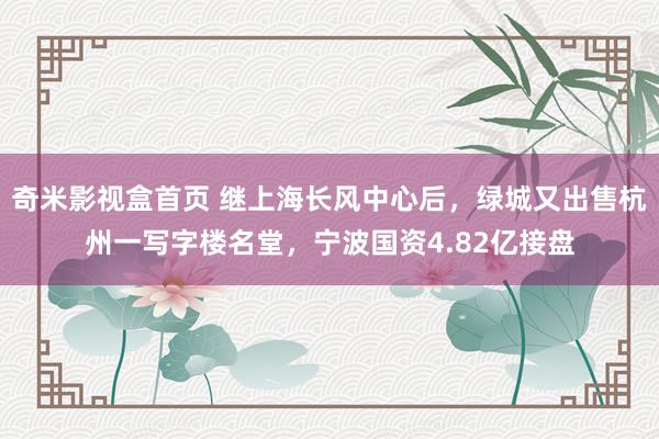 奇米影视盒首页 继上海长风中心后，绿城又出售杭州一写字楼名堂，宁波国资4.82亿接盘