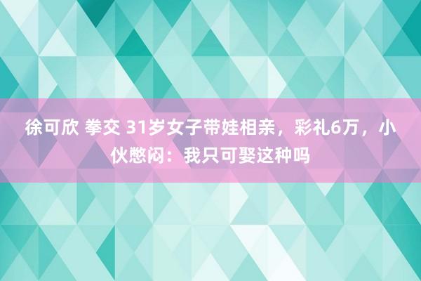 徐可欣 拳交 31岁女子带娃相亲，彩礼6万，小伙憋闷：我只可娶这种吗