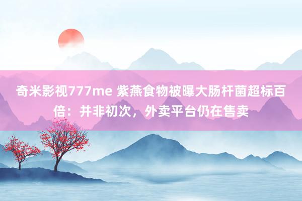 奇米影视777me 紫燕食物被曝大肠杆菌超标百倍：并非初次，外卖平台仍在售卖