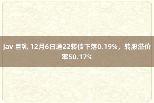 jav 巨乳 12月6日通22转债下落0.19%，转股溢价率50.17%