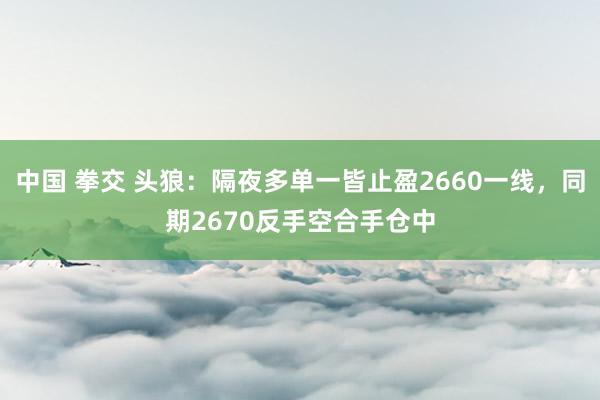 中国 拳交 头狼：隔夜多单一皆止盈2660一线，同期2670反手空合手仓中