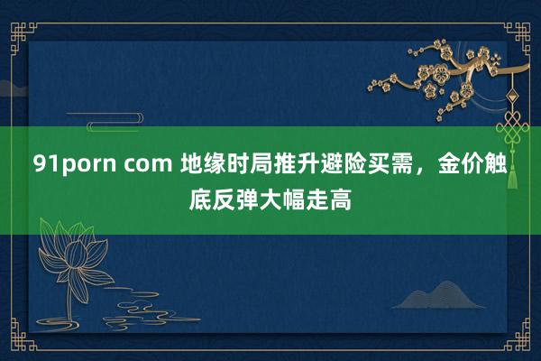 91porn com 地缘时局推升避险买需，金价触底反弹大幅走高