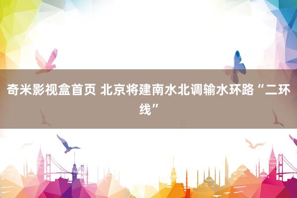 奇米影视盒首页 北京将建南水北调输水环路“二环线”