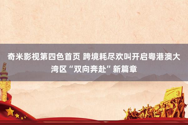 奇米影视第四色首页 跨境耗尽欢叫开启粤港澳大湾区“双向奔赴”新篇章