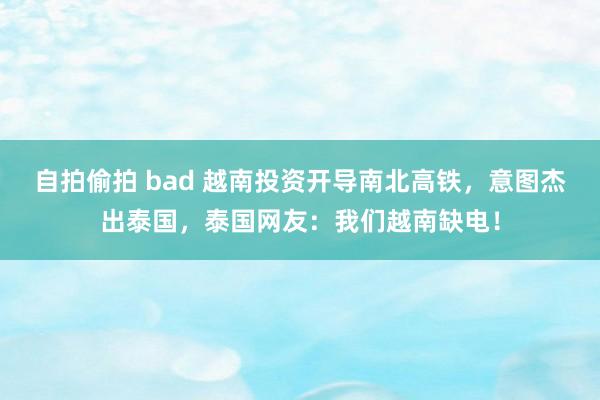 自拍偷拍 bad 越南投资开导南北高铁，意图杰出泰国，泰国网友：我们越南缺电！
