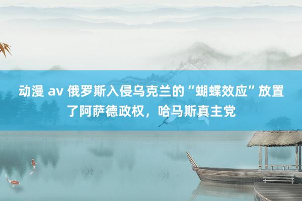动漫 av 俄罗斯入侵乌克兰的“蝴蝶效应”放置了阿萨德政权，哈马斯真主党