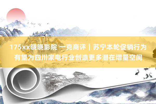 175xx晓晓影院 一克商评｜苏宁本轮促销行为有望为四川家电行业创造更多潜在增量空间