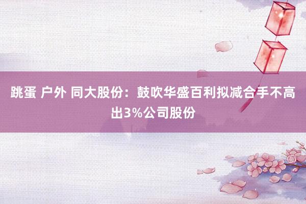 跳蛋 户外 同大股份：鼓吹华盛百利拟减合手不高出3%公司股份