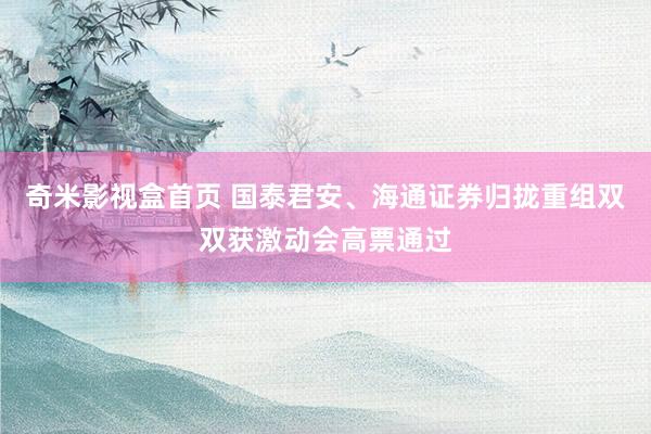 奇米影视盒首页 国泰君安、海通证券归拢重组双双获激动会高票通过