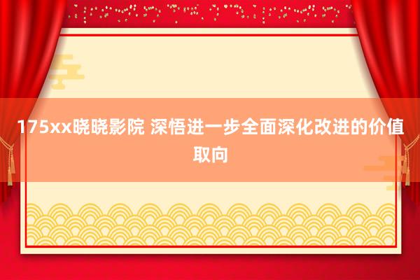 175xx晓晓影院 深悟进一步全面深化改进的价值取向