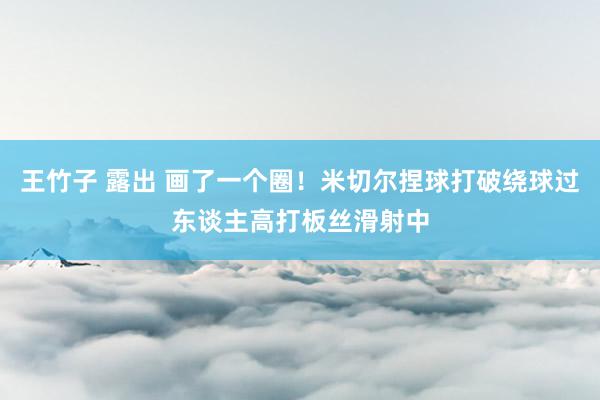 王竹子 露出 画了一个圈！米切尔捏球打破绕球过东谈主高打板丝滑射中