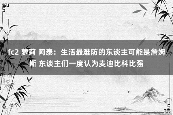 fc2 萝莉 阿泰：生活最难防的东谈主可能是詹姆斯 东谈主们一度认为麦迪比科比强