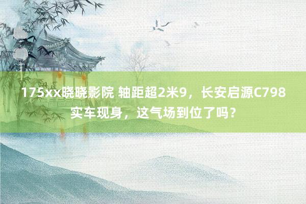 175xx晓晓影院 轴距超2米9，长安启源C798实车现身，这气场到位了吗？