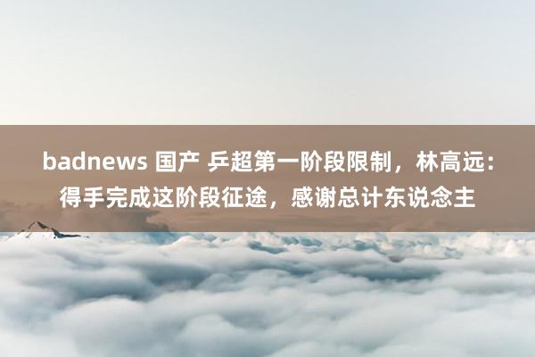 badnews 国产 乒超第一阶段限制，林高远：得手完成这阶段征途，感谢总计东说念主