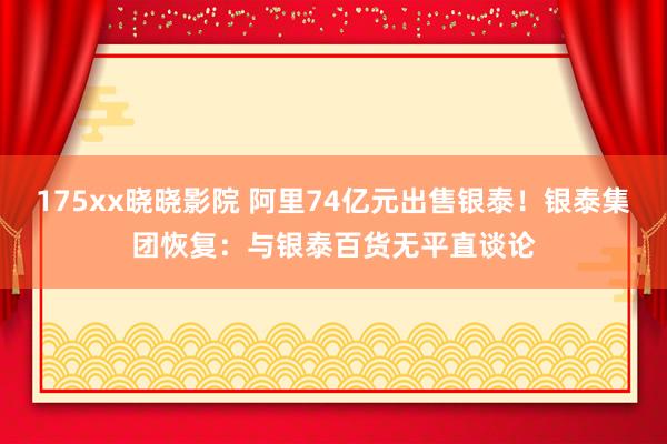 175xx晓晓影院 阿里74亿元出售银泰！银泰集团恢复：与银泰百货无平直谈论