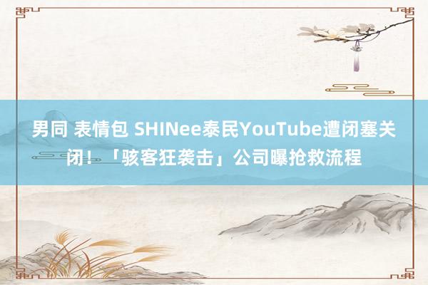 男同 表情包 SHINee泰民YouTube遭闭塞关闭！　「骇客狂袭击」公司曝抢救流程