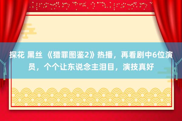 探花 黑丝 《猎罪图鉴2》热播，再看剧中6位演员，个个让东说念主泪目，演技真好