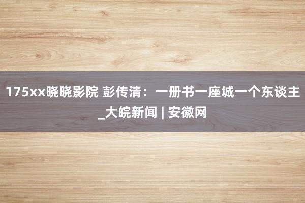 175xx晓晓影院 彭传清：一册书一座城一个东谈主_大皖新闻 | 安徽网