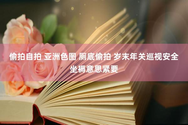 偷拍自拍 亚洲色图 厕底偷拍 岁末年关巡视安全坐褥意思紧要