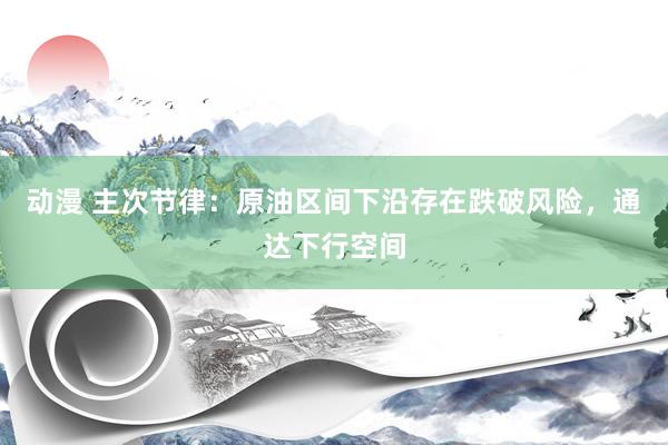 动漫 主次节律：原油区间下沿存在跌破风险，通达下行空间