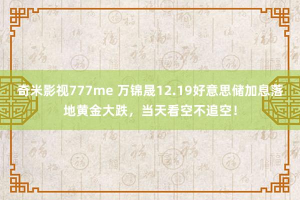 奇米影视777me 万锦晟12.19好意思储加息落地黄金大跌，当天看空不追空！
