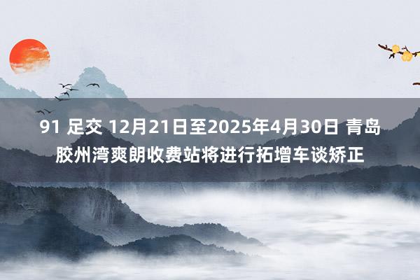 91 足交 12月21日至2025年4月30日 青岛胶州湾爽朗收费站将进行拓增车谈矫正