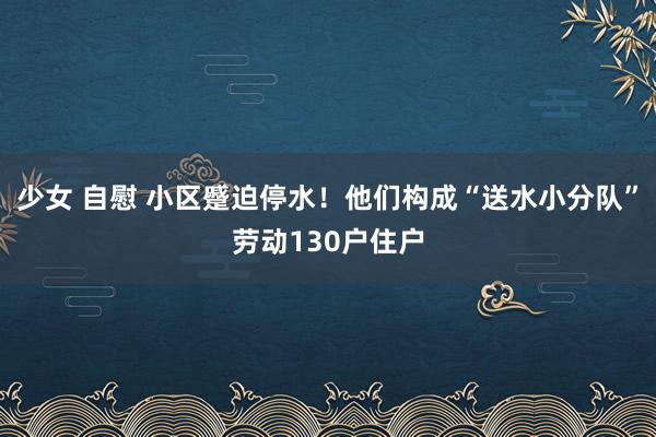 少女 自慰 小区蹙迫停水！他们构成“送水小分队”劳动130户住户