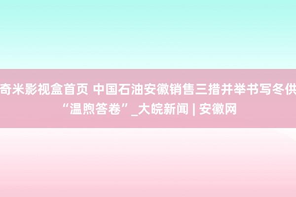 奇米影视盒首页 中国石油安徽销售三措并举书写冬供“温煦答卷”_大皖新闻 | 安徽网
