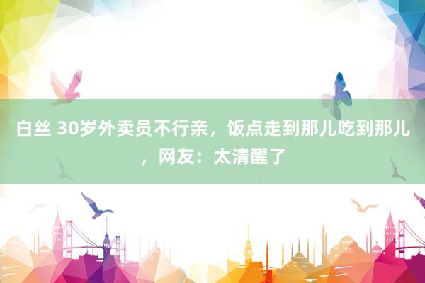 白丝 30岁外卖员不行亲，饭点走到那儿吃到那儿，网友：太清醒了